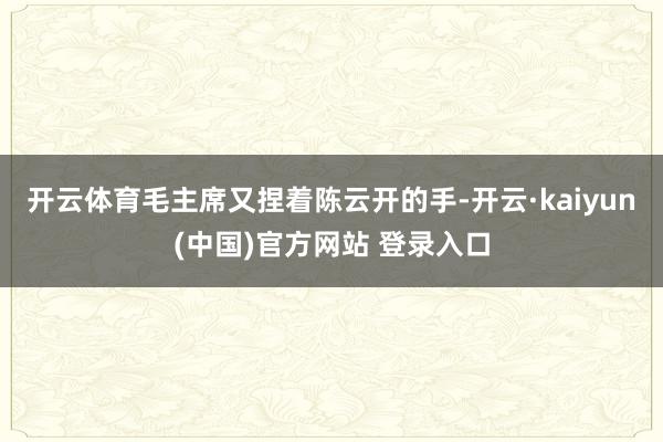 开云体育毛主席又捏着陈云开的手-开云·kaiyun(中国)官方网站 登录入口