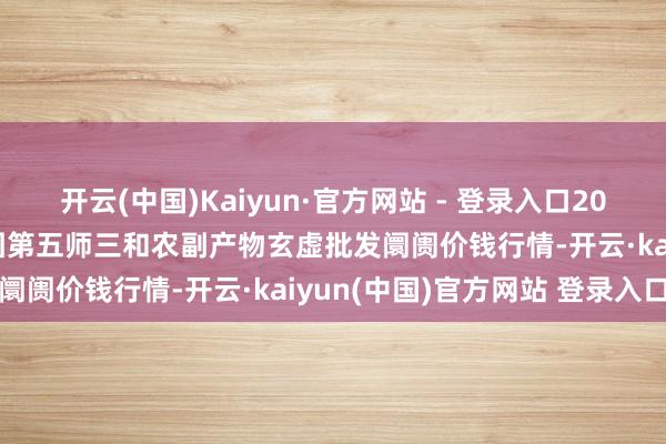开云(中国)Kaiyun·官方网站 - 登录入口2024年12月26日新疆兵团第五师三和农副产物玄虚批发阛阓价钱行情-开云·kaiyun(中国)官方网站 登录入口