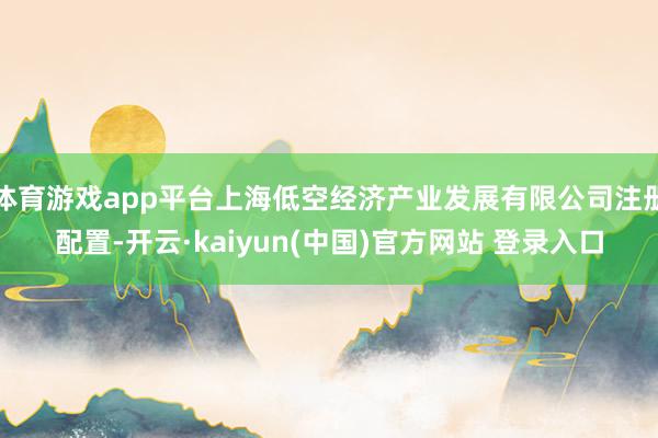 体育游戏app平台上海低空经济产业发展有限公司注册配置-开云·kaiyun(中国)官方网站 登录入口