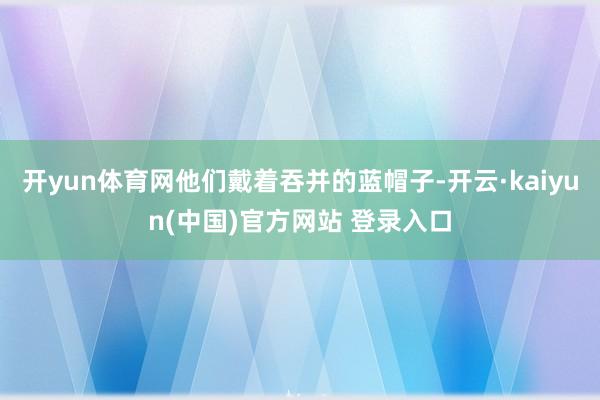 开yun体育网他们戴着吞并的蓝帽子-开云·kaiyun(中国)官方网站 登录入口