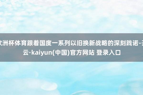 欧洲杯体育跟着国度一系列以旧换新战略的深刻践诺-开云·kaiyun(中国)官方网站 登录入口