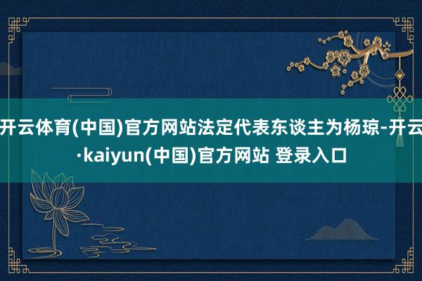 开云体育(中国)官方网站法定代表东谈主为杨琼-开云·kaiyun(中国)官方网站 登录入口