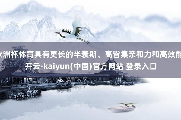 欧洲杯体育具有更长的半衰期、高皆集亲和力和高效能-开云·kaiyun(中国)官方网站 登录入口