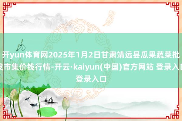 开yun体育网2025年1月2日甘肃靖远县瓜果蔬菜批发市集价钱行情-开云·kaiyun(中国)官方网站 登录入口