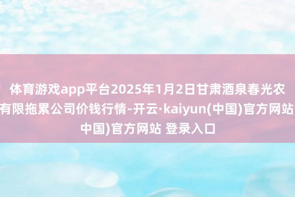 体育游戏app平台2025年1月2日甘肃酒泉春光农产物商场有限拖累公司价钱行情-开云·kaiyun(中国)官方网站 登录入口