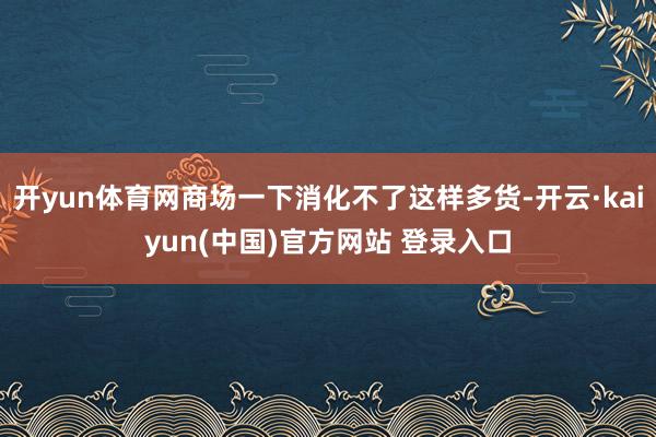开yun体育网商场一下消化不了这样多货-开云·kaiyun(中国)官方网站 登录入口