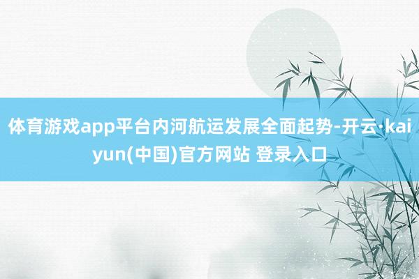 体育游戏app平台内河航运发展全面起势-开云·kaiyun(中国)官方网站 登录入口