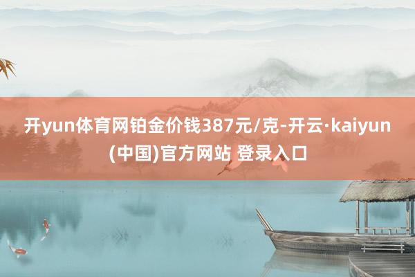 开yun体育网铂金价钱387元/克-开云·kaiyun(中国)官方网站 登录入口