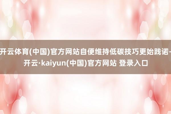 开云体育(中国)官方网站自便维持低碳技巧更始践诺-开云·kaiyun(中国)官方网站 登录入口