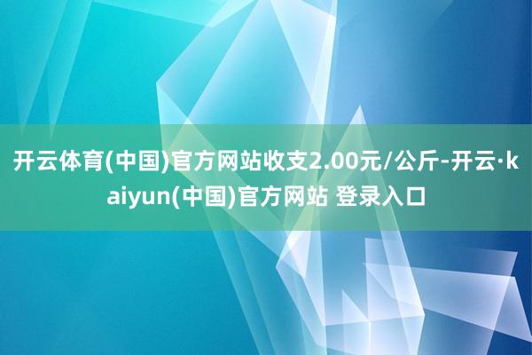 开云体育(中国)官方网站收支2.00元/公斤-开云·kaiyun(中国)官方网站 登录入口