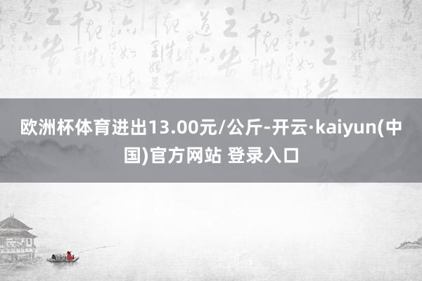 欧洲杯体育进出13.00元/公斤-开云·kaiyun(中国)官方网站 登录入口