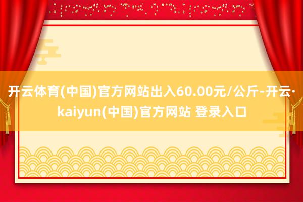 开云体育(中国)官方网站出入60.00元/公斤-开云·kaiyun(中国)官方网站 登录入口
