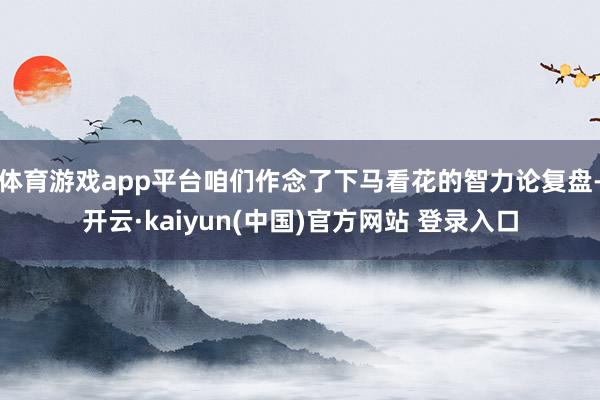体育游戏app平台咱们作念了下马看花的智力论复盘-开云·kaiyun(中国)官方网站 登录入口