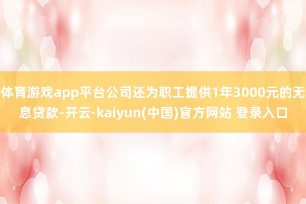 体育游戏app平台公司还为职工提供1年3000元的无息贷款-开云·kaiyun(中国)官方网站 登录入口