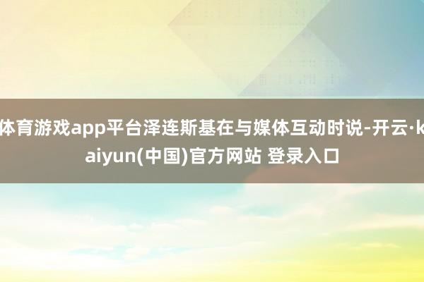 体育游戏app平台泽连斯基在与媒体互动时说-开云·kaiyun(中国)官方网站 登录入口