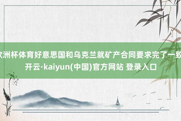 欧洲杯体育好意思国和乌克兰就矿产合同要求完了一致-开云·kaiyun(中国)官方网站 登录入口