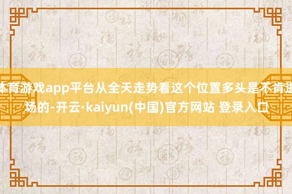 体育游戏app平台从全天走势看这个位置多头是不肯进场的-开云·kaiyun(中国)官方网站 登录入口