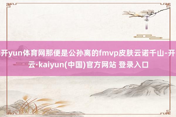 开yun体育网那便是公孙离的fmvp皮肤云诺千山-开云·kaiyun(中国)官方网站 登录入口
