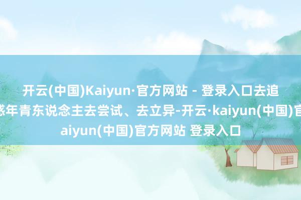 开云(中国)Kaiyun·官方网站 - 登录入口去追求逸想；也要荧惑年青东说念主去尝试、去立异-开云·kaiyun(中国)官方网站 登录入口