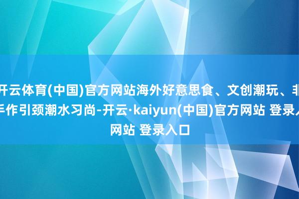 开云体育(中国)官方网站海外好意思食、文创潮玩、非遗手作引颈潮水习尚-开云·kaiyun(中国)官方网站 登录入口