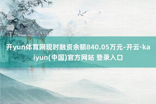 开yun体育网现时融资余额840.05万元-开云·kaiyun(中国)官方网站 登录入口