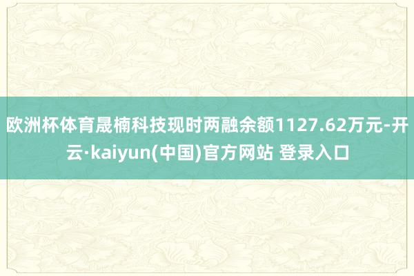 欧洲杯体育晟楠科技现时两融余额1127.62万元-开云·kaiyun(中国)官方网站 登录入口
