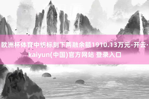 欧洲杯体育中纺标刻下两融余额1910.13万元-开云·kaiyun(中国)官方网站 登录入口