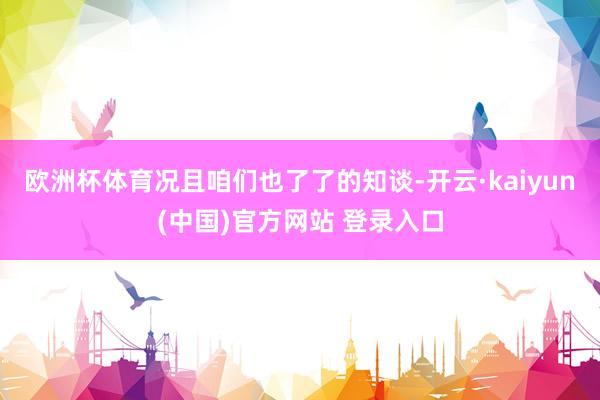 欧洲杯体育况且咱们也了了的知谈-开云·kaiyun(中国)官方网站 登录入口