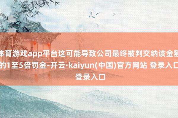 体育游戏app平台这可能导致公司最终被判交纳该金额的1至5倍罚金-开云·kaiyun(中国)官方网站 登录入口