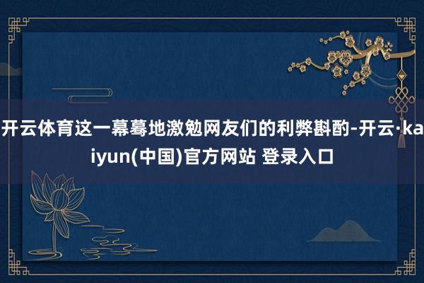开云体育这一幕蓦地激勉网友们的利弊斟酌-开云·kaiyun(中国)官方网站 登录入口