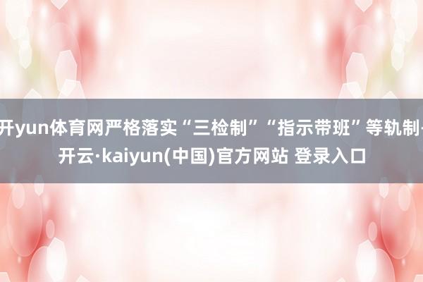 开yun体育网严格落实“三检制”“指示带班”等轨制-开云·kaiyun(中国)官方网站 登录入口