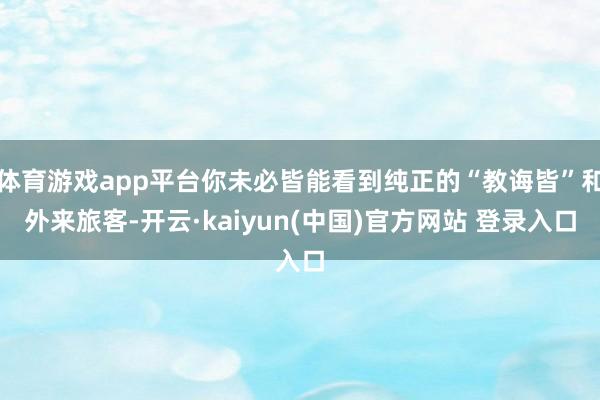 体育游戏app平台你未必皆能看到纯正的“教诲皆”和外来旅客-开云·kaiyun(中国)官方网站 登录入口