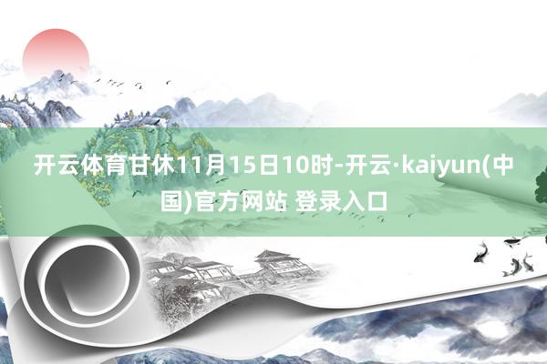 开云体育甘休11月15日10时-开云·kaiyun(中国)官方网站 登录入口