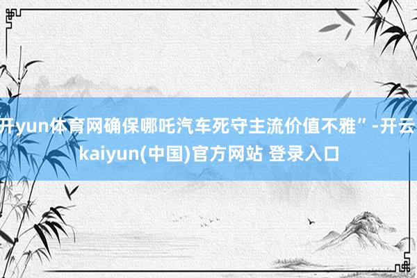 开yun体育网确保哪吒汽车死守主流价值不雅”-开云·kaiyun(中国)官方网站 登录入口