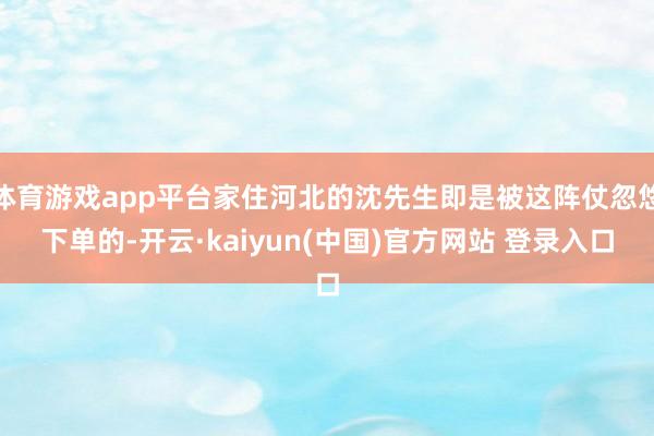 体育游戏app平台家住河北的沈先生即是被这阵仗忽悠下单的-开云·kaiyun(中国)官方网站 登录入口
