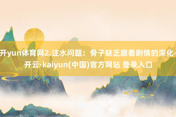 开yun体育网2.注水问题：骨子缺乏跟着剧情的深化-开云·kaiyun(中国)官方网站 登录入口
