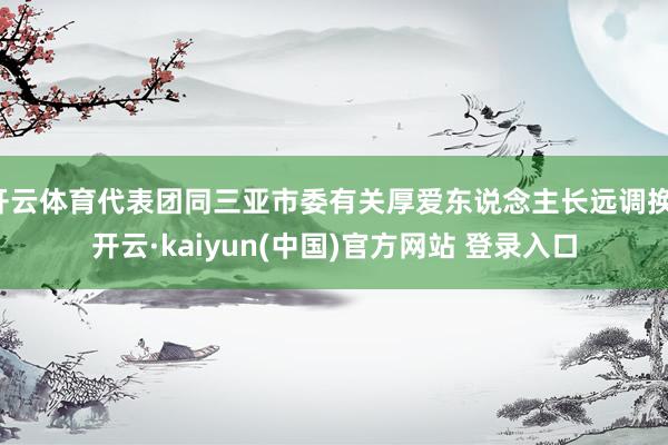 开云体育代表团同三亚市委有关厚爱东说念主长远调换-开云·kaiyun(中国)官方网站 登录入口