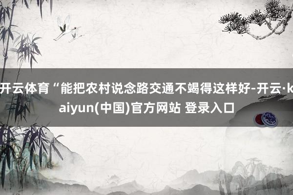 开云体育“能把农村说念路交通不竭得这样好-开云·kaiyun(中国)官方网站 登录入口