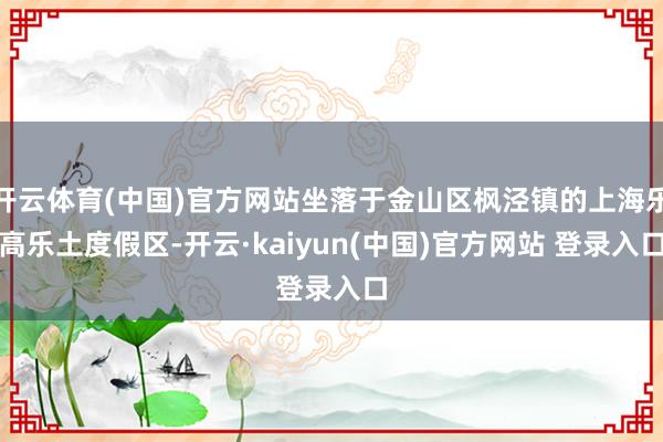 开云体育(中国)官方网站坐落于金山区枫泾镇的上海乐高乐土度假区-开云·kaiyun(中国)官方网站 登录入口