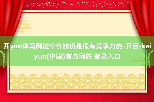 开yun体育网这个价钱仍是很有竞争力的-开云·kaiyun(中国)官方网站 登录入口