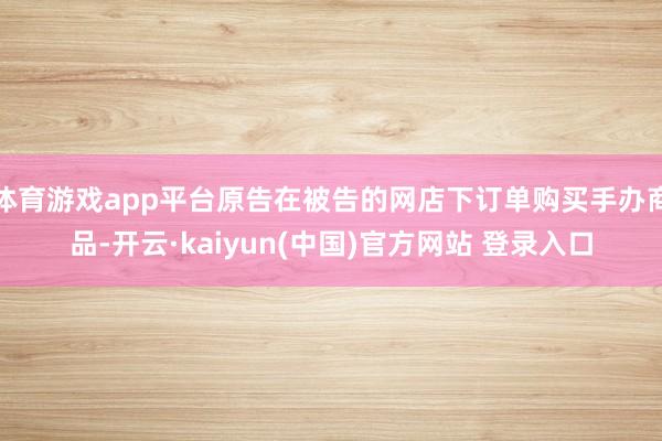 体育游戏app平台原告在被告的网店下订单购买手办商品-开云·kaiyun(中国)官方网站 登录入口