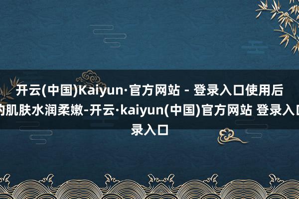 开云(中国)Kaiyun·官方网站 - 登录入口使用后的肌肤水润柔嫩-开云·kaiyun(中国)官方网站 登录入口