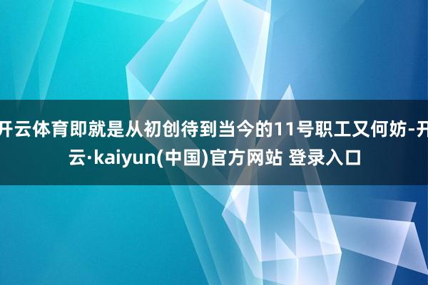 开云体育即就是从初创待到当今的11号职工又何妨-开云·kaiyun(中国)官方网站 登录入口