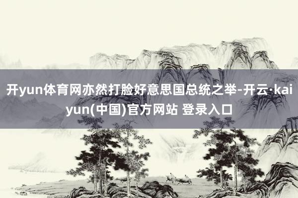 开yun体育网亦然打脸好意思国总统之举-开云·kaiyun(中国)官方网站 登录入口