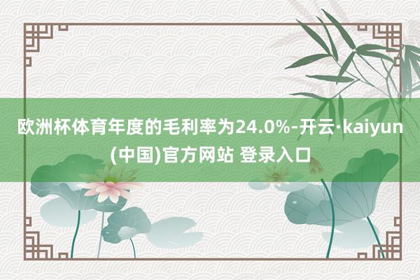 欧洲杯体育年度的毛利率为24.0%-开云·kaiyun(中国)官方网站 登录入口