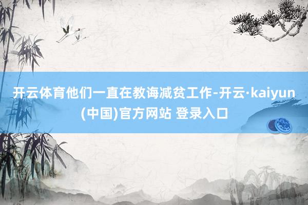 开云体育他们一直在教诲减贫工作-开云·kaiyun(中国)官方网站 登录入口
