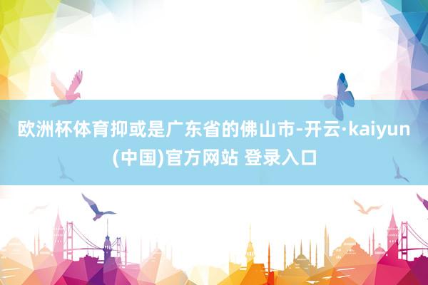 欧洲杯体育抑或是广东省的佛山市-开云·kaiyun(中国)官方网站 登录入口