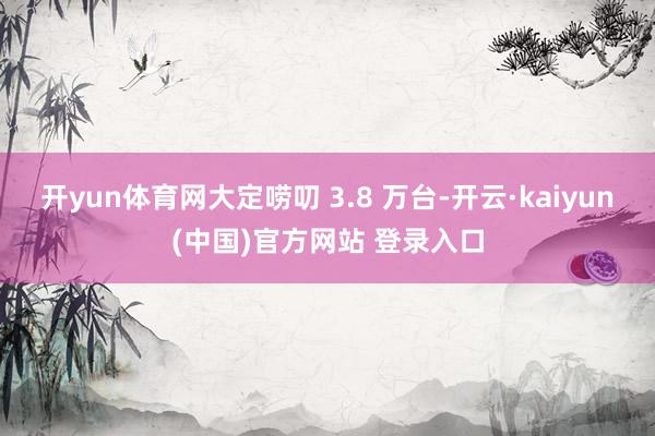 开yun体育网大定唠叨 3.8 万台-开云·kaiyun(中国)官方网站 登录入口