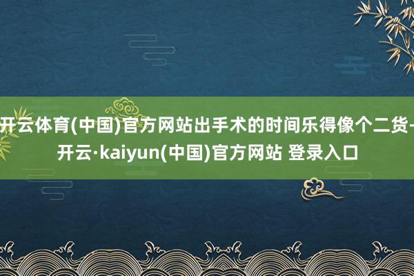 开云体育(中国)官方网站出手术的时间乐得像个二货-开云·kaiyun(中国)官方网站 登录入口