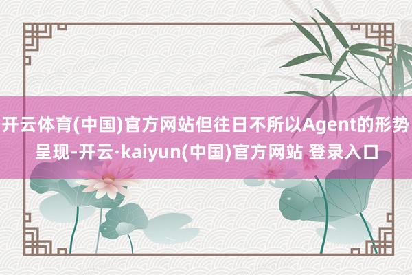 开云体育(中国)官方网站但往日不所以Agent的形势呈现-开云·kaiyun(中国)官方网站 登录入口